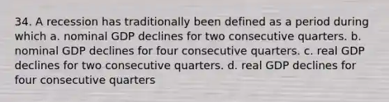 34. A recession has traditionally been defined as a period during which a. nominal GDP declines for two consecutive quarters. b. nominal GDP declines for four consecutive quarters. c. real GDP declines for two consecutive quarters. d. real GDP declines for four consecutive quarters