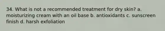 34. What is not a recommended treatment for dry skin? a. moisturizing cream with an oil base b. antioxidants c. sunscreen finish d. harsh exfoliation