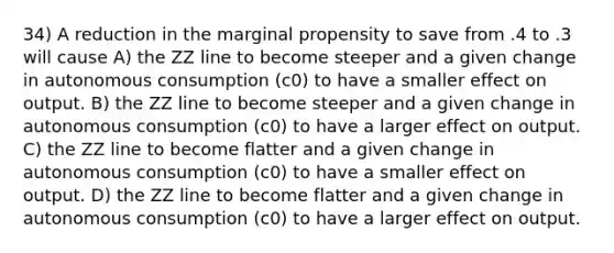 34) A reduction in the marginal propensity to save from .4 to .3 will cause A) the ZZ line to become steeper and a given change in autonomous consumption (c0) to have a smaller effect on output. B) the ZZ line to become steeper and a given change in autonomous consumption (c0) to have a larger effect on output. C) the ZZ line to become flatter and a given change in autonomous consumption (c0) to have a smaller effect on output. D) the ZZ line to become flatter and a given change in autonomous consumption (c0) to have a larger effect on output.