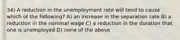 34) A reduction in the unemployment rate will tend to cause which of the following? A) an increase in the separation rate B) a reduction in the nominal wage C) a reduction in the duration that one is unemployed D) none of the above