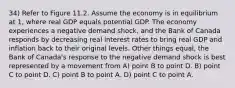 34) Refer to Figure 11.2. Assume the economy is in equilibrium at 1, where real GDP equals potential GDP. The economy experiences a negative demand shock, and the Bank of Canada responds by decreasing real interest rates to bring real GDP and inflation back to their original levels. Other things equal, the Bank of Canada's response to the negative demand shock is best represented by a movement from A) point B to point D. B) point C to point D. C) point B to point A. D) point C to point A.