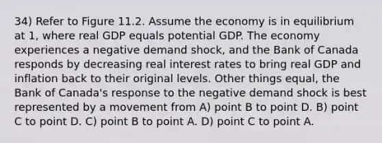 34) Refer to Figure 11.2. Assume the economy is in equilibrium at 1, where real GDP equals potential GDP. The economy experiences a negative demand shock, and the Bank of Canada responds by decreasing real interest rates to bring real GDP and inflation back to their original levels. Other things equal, the Bank of Canada's response to the negative demand shock is best represented by a movement from A) point B to point D. B) point C to point D. C) point B to point A. D) point C to point A.