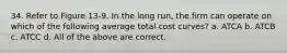 34. Refer to Figure 13-9. In the long run, the firm can operate on which of the following average total cost curves? a. ATCA b. ATCB c. ATCC d. All of the above are correct.