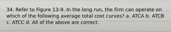 34. Refer to Figure 13-9. In the long run, the firm can operate on which of the following average total cost curves? a. ATCA b. ATCB c. ATCC d. All of the above are correct.