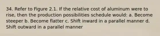 34. Refer to Figure 2.1. If the relative cost of aluminum were to rise, then the production possibilities schedule would: a. Become steeper b. Become flatter c. Shift inward in a parallel manner d. Shift outward in a parallel manner