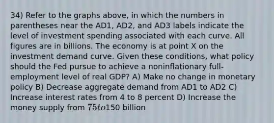 34) Refer to the graphs above, in which the numbers in parentheses near the AD1, AD2, and AD3 labels indicate the level of investment spending associated with each curve. All figures are in billions. The economy is at point X on the investment demand curve. Given these conditions, what policy should the Fed pursue to achieve a noninflationary full-employment level of real GDP? A) Make no change in monetary policy B) Decrease aggregate demand from AD1 to AD2 C) Increase interest rates from 4 to 8 percent D) Increase the money supply from 75 to150 billion