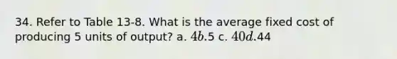 34. Refer to Table 13-8. What is the average fixed cost of producing 5 units of output? a. 4 b.5 c. 40 d.44