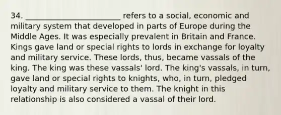 34. ________________________ refers to a social, economic and military system that developed in parts of Europe during the Middle Ages. It was especially prevalent in Britain and France. Kings gave land or special rights to lords in exchange for loyalty and military service. These lords, thus, became vassals of the king. The king was these vassals' lord. The king's vassals, in turn, gave land or special rights to knights, who, in turn, pledged loyalty and military service to them. The knight in this relationship is also considered a vassal of their lord.