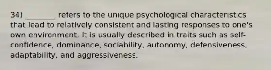 34) ________ refers to the unique psychological characteristics that lead to relatively consistent and lasting responses to one's own environment. It is usually described in traits such as self-confidence, dominance, sociability, autonomy, defensiveness, adaptability, and aggressiveness.