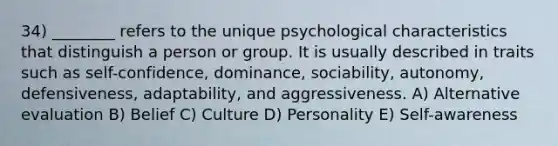 34) ________ refers to the unique psychological characteristics that distinguish a person or group. It is usually described in traits such as self-confidence, dominance, sociability, autonomy, defensiveness, adaptability, and aggressiveness. A) Alternative evaluation B) Belief C) Culture D) Personality E) Self-awareness