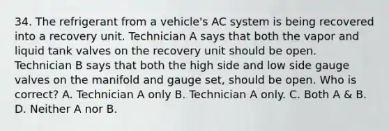 34. The refrigerant from a vehicle's AC system is being recovered into a recovery unit. Technician A says that both the vapor and liquid tank valves on the recovery unit should be open. Technician B says that both the high side and low side gauge valves on the manifold and gauge set, should be open. Who is correct? A. Technician A only B. Technician A only. C. Both A & B. D. Neither A nor B.