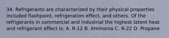 34. Refrigerants are characterized by their physical properties included flashpoint, refrigeration effect, and others. Of the refrigerants in commercial and industrial the highest latent heat and refrigerant effect is: A. R-12 B. Ammonia C. R-22 D. Propane