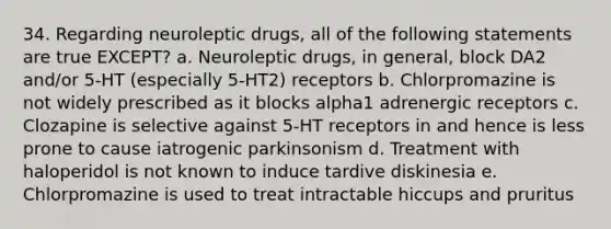 34. Regarding neuroleptic drugs, all of the following statements are true EXCEPT? a. Neuroleptic drugs, in general, block DA2 and/or 5-HT (especially 5-HT2) receptors b. Chlorpromazine is not widely prescribed as it blocks alpha1 adrenergic receptors c. Clozapine is selective against 5-HT receptors in and hence is less prone to cause iatrogenic parkinsonism d. Treatment with haloperidol is not known to induce tardive diskinesia e. Chlorpromazine is used to treat intractable hiccups and pruritus