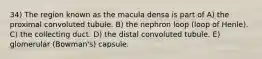 34) The region known as the macula densa is part of A) the proximal convoluted tubule. B) the nephron loop (loop of Henle). C) the collecting duct. D) the distal convoluted tubule. E) glomerular (Bowman's) capsule.