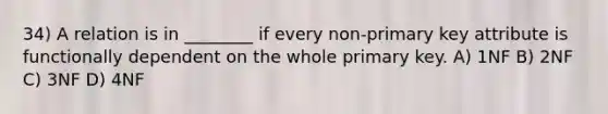 34) A relation is in ________ if every non-primary key attribute is functionally dependent on the whole primary key. A) 1NF B) 2NF C) 3NF D) 4NF