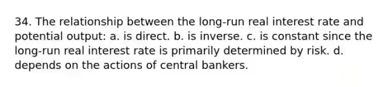 34. The relationship between the long-run real interest rate and potential output: a. is direct. b. is inverse. c. is constant since the long-run real interest rate is primarily determined by risk. d. depends on the actions of central bankers.