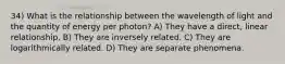 34) What is the relationship between the wavelength of light and the quantity of energy per photon? A) They have a direct, linear relationship. B) They are inversely related. C) They are logarithmically related. D) They are separate phenomena.