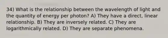 34) What is the relationship between the wavelength of light and the quantity of energy per photon? A) They have a direct, linear relationship. B) They are inversely related. C) They are logarithmically related. D) They are separate phenomena.