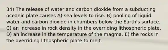 34) The release of water and carbon dioxide from a subducting oceanic plate causes A) sea levels to rise. B) pooling of liquid water and carbon dioxide in chambers below the Earth's surface. C) an increase in rock density in the overriding lithospheric plate. D) an increase in the temperature of the magma. E) the rocks in the overriding lithospheric plate to melt.