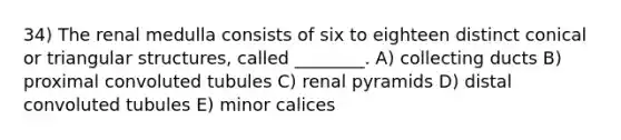 34) The renal medulla consists of six to eighteen distinct conical or triangular structures, called ________. A) collecting ducts B) proximal convoluted tubules C) renal pyramids D) distal convoluted tubules E) minor calices