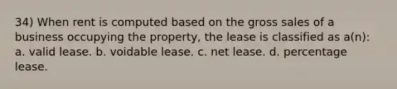 34) When rent is computed based on the gross sales of a business occupying the property, the lease is classified as a(n): a. valid lease. b. voidable lease. c. net lease. d. percentage lease.