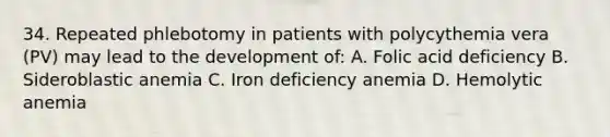 34. Repeated phlebotomy in patients with polycythemia vera (PV) may lead to the development of: A. Folic acid deficiency B. Sideroblastic anemia C. Iron deficiency anemia D. Hemolytic anemia