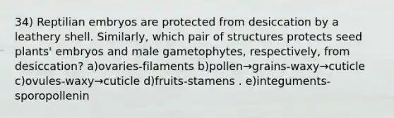 34) Reptilian embryos are protected from desiccation by a leathery shell. Similarly, which pair of structures protects seed plants' embryos and male gametophytes, respectively, from desiccation? a)ovaries-filaments b)pollen→grains-waxy→cuticle c)ovules-waxy→cuticle d)fruits-stamens . e)integuments-sporopollenin