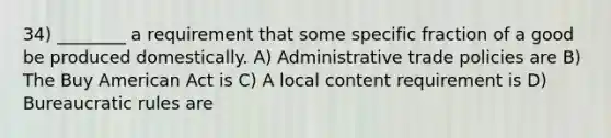 34) ________ a requirement that some specific fraction of a good be produced domestically. A) Administrative trade policies are B) The Buy American Act is C) A local content requirement is D) Bureaucratic rules are