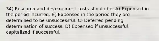 34) Research and development costs should be: A) Expensed in the period incurred. B) Expensed in the period they are determined to be unsuccessful. C) Deferred pending determination of success. D) Expensed if unsuccessful, capitalized if successful.