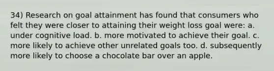 34) Research on goal attainment has found that consumers who felt they were closer to attaining their weight loss goal were: a. under cognitive load. b. more motivated to achieve their goal. c. more likely to achieve other unrelated goals too. d. subsequently more likely to choose a chocolate bar over an apple.