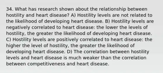 34. What has research shown about the relationship between hostility and heart disease? A) Hostility levels are not related to the likelihood of developing heart disease. B) Hostility levels are negatively correlated to heart disease: the lower the levels of hostility, the greater the likelihood of developing heart disease. C) Hostility levels are positively correlated to heart disease: the higher the level of hostility, the greater the likelihood of developing heart disease. D) The correlation between hostility levels and heart disease is much weaker than the correlation between competitiveness and heart disease.