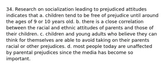 34. Research on socialization leading to prejudiced attitudes indicates that a. children tend to be free of prejudice until around the ages of 9 or 10 years old. b. there is a close correlation between the racial and ethnic attitudes of parents and those of their children. c. children and young adults who believe they can think for themselves are able to avoid taking on their parents racial or other prejudices. d. most people today are unaffected by parental prejudices since the media has become so important.