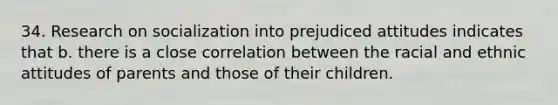 34. Research on socialization into prejudiced attitudes indicates that b. there is a close correlation between the racial and ethnic attitudes of parents and those of their children.