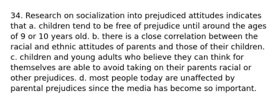 34. Research on socialization into prejudiced attitudes indicates that a. children tend to be free of prejudice until around the ages of 9 or 10 years old. b. there is a close correlation between the racial and ethnic attitudes of parents and those of their children. c. children and young adults who believe they can think for themselves are able to avoid taking on their parents racial or other prejudices. d. most people today are unaffected by parental prejudices since the media has become so important.