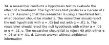 34. A researcher conducts a hypothesis test to evaluate the effect of a treatment. The hypothesis test produces a z-score of z = 2.37. Assuming that the researcher is using a two-tailed test, what decision should be made? a. The researcher should reject the null hypothesis with α = .05 but not with α = .01. b. The researcher should reject the null hypothesis with either α = .05 or α = .01. c. The researcher should fail to reject H0 with either α = .05 or α = .01. d. Cannot answer without additional information