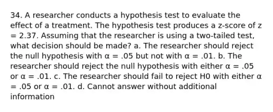 34. A researcher conducts a hypothesis test to evaluate the effect of a treatment. The hypothesis test produces a z-score of z = 2.37. Assuming that the researcher is using a two-tailed test, what decision should be made? a. The researcher should reject the null hypothesis with α = .05 but not with α = .01. b. The researcher should reject the null hypothesis with either α = .05 or α = .01. c. The researcher should fail to reject H0 with either α = .05 or α = .01. d. Cannot answer without additional information