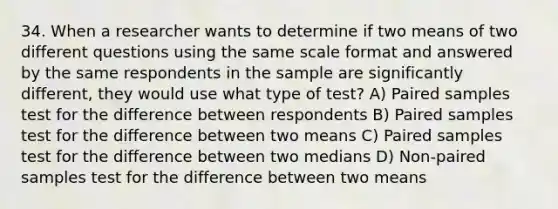 34. When a researcher wants to determine if two means of two different questions using the same scale format and answered by the same respondents in the sample are significantly different, they would use what type of test? A) Paired samples test for the difference between respondents B) Paired samples test for the difference between two means C) Paired samples test for the difference between two medians D) Non-paired samples test for the difference between two means