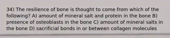 34) The resilience of bone is thought to come from which of the following? A) amount of mineral salt and protein in the bone B) presence of osteoblasts in the bone C) amount of mineral salts in the bone D) sacrificial bonds in or between collagen molecules