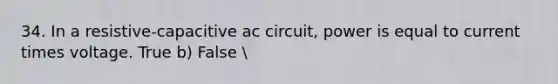 34. In a resistive-capacitive ac circuit, power is equal to current times voltage. True b) False