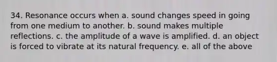 34. Resonance occurs when a. sound changes speed in going from one medium to another. b. sound makes multiple reflections. c. the amplitude of a wave is amplified. d. an object is forced to vibrate at its natural frequency. e. all of the above