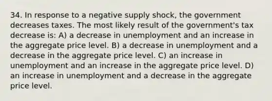 34. In response to a negative supply shock, the government decreases taxes. The most likely result of the government's tax decrease is: A) a decrease in unemployment and an increase in the aggregate price level. B) a decrease in unemployment and a decrease in the aggregate price level. C) an increase in unemployment and an increase in the aggregate price level. D) an increase in unemployment and a decrease in the aggregate price level.