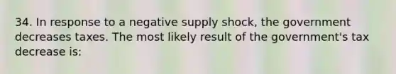 34. In response to a negative supply shock, the government decreases taxes. The most likely result of the government's tax decrease is: