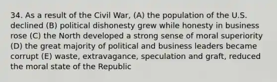 34. As a result of the Civil War, (A) the population of the U.S. declined (B) political dishonesty grew while honesty in business rose (C) the North developed a strong sense of moral superiority (D) the great majority of political and business leaders became corrupt (E) waste, extravagance, speculation and graft, reduced the moral state of the Republic