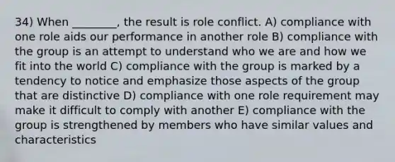 34) When ________, the result is role conflict. A) compliance with one role aids our performance in another role B) compliance with the group is an attempt to understand who we are and how we fit into the world C) compliance with the group is marked by a tendency to notice and emphasize those aspects of the group that are distinctive D) compliance with one role requirement may make it difficult to comply with another E) compliance with the group is strengthened by members who have similar values and characteristics