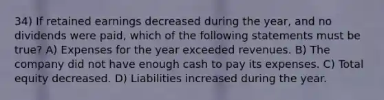 34) If retained earnings decreased during the year, and no dividends were paid, which of the following statements must be true? A) Expenses for the year exceeded revenues. B) The company did not have enough cash to pay its expenses. C) Total equity decreased. D) Liabilities increased during the year.