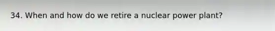 34. When and how do we retire a nuclear power plant?