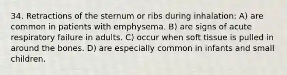 34. Retractions of the sternum or ribs during inhalation: A) are common in patients with emphysema. B) are signs of acute respiratory failure in adults. C) occur when soft tissue is pulled in around the bones. D) are especially common in infants and small children.