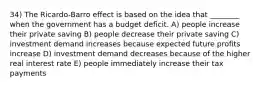 34) The Ricardo-Barro effect is based on the idea that ________ when the government has a budget deficit. A) people increase their private saving B) people decrease their private saving C) investment demand increases because expected future profits increase D) investment demand decreases because of the higher real interest rate E) people immediately increase their tax payments