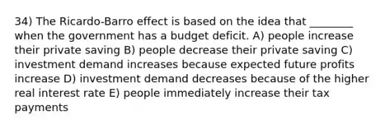 34) The Ricardo-Barro effect is based on the idea that ________ when the government has a budget deficit. A) people increase their private saving B) people decrease their private saving C) investment demand increases because expected future profits increase D) investment demand decreases because of the higher real interest rate E) people immediately increase their tax payments