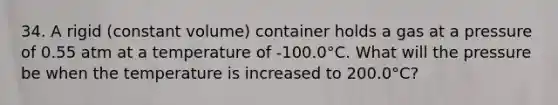 34. A rigid (constant volume) container holds a gas at a pressure of 0.55 atm at a temperature of -100.0°C. What will the pressure be when the temperature is increased to 200.0°C?